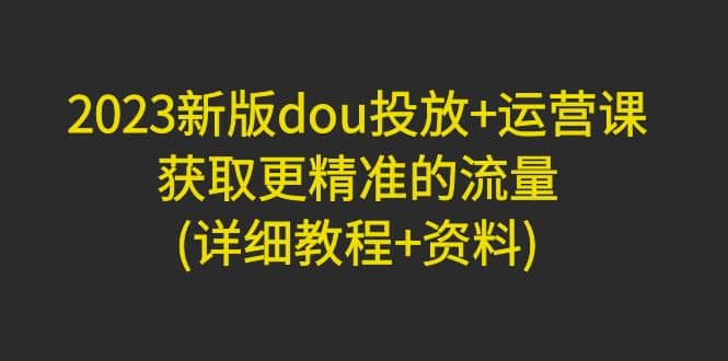 2023新版dou投放+运营课：获取更精准的流量(详细教程+资料)无水印_金轩项目库