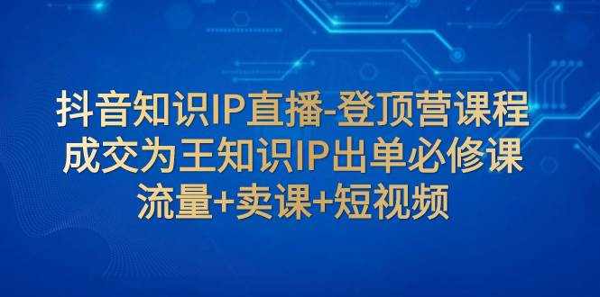 抖音知识IP直播-登顶营课程：成交为王知识IP出单必修课  流量+卖课+短视频_金轩项目库