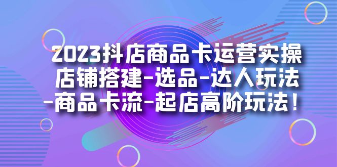 2023抖店商品卡运营实操：店铺搭建-选品-达人玩法-商品卡流-起店高阶玩玩_金轩项目库