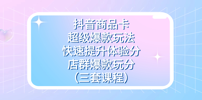 抖音商品卡-超级爆款玩法+快速提升体验分+店群爆款玩分（三套课程）_金轩项目库