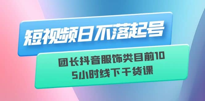 短视频日不落起号【6月11线下课】团长抖音服饰类目前10 5小时线下干货课_金轩项目库