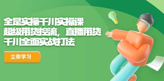 全是实操千川实操课，超级带货控流，直播带货 千川全面实战打法_金轩项目库
