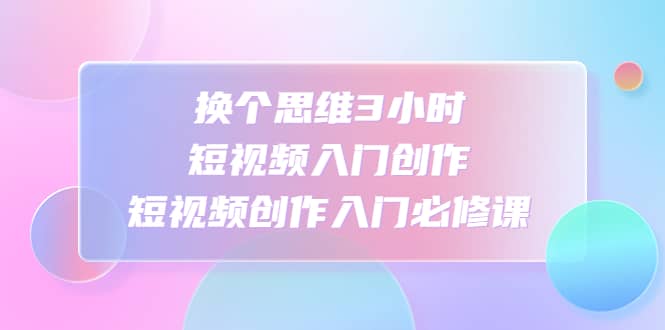 换个思维3小时短视频入门创作，短视频创作入门必修课_金轩项目库