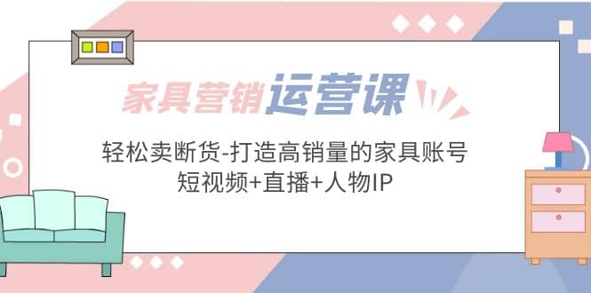 家具营销·运营实战 轻松卖断货-打造高销量的家具账号(短视频+直播+人物IP)_金轩项目库