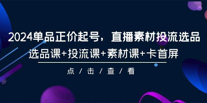 2024单品正价起号，直播素材投流选品，选品课+投流课+素材课+卡首屏-101节_金轩项目库