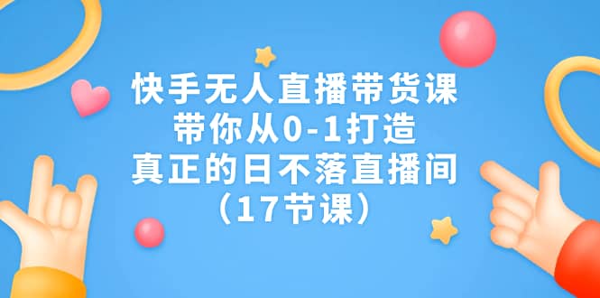 快手无人直播带货课，带你从0-1打造，真正的日不落直播间（17节课）_金轩项目库