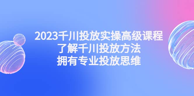 2023千川投放实操高级课程：了解千川投放方法，拥有专业投放思维_金轩项目库