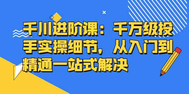 千川进阶课：千川投放细节实操，从入门到精通一站式解决_金轩项目库