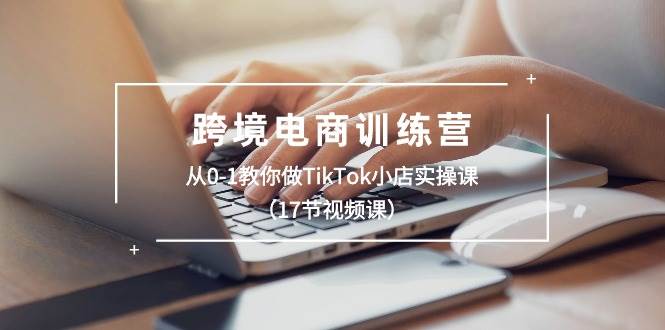 跨境电商训练营：从0-1教你做TikTok小店实操课（17节视频课）_金轩项目库