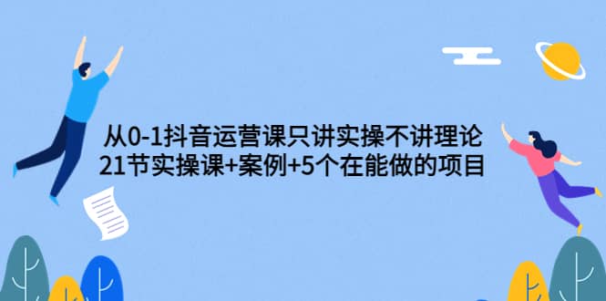 从0-1抖音运营课只讲实操不讲理论：21节实操课+案例+5个在能做的项目_金轩项目库