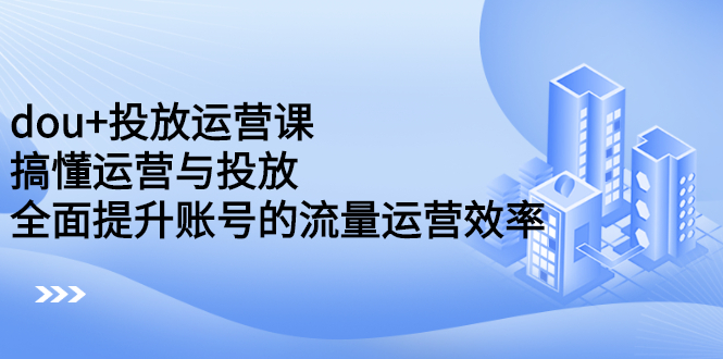 dou+投放运营课：搞懂运营与投放，全面提升账号的流量运营效率_金轩项目库