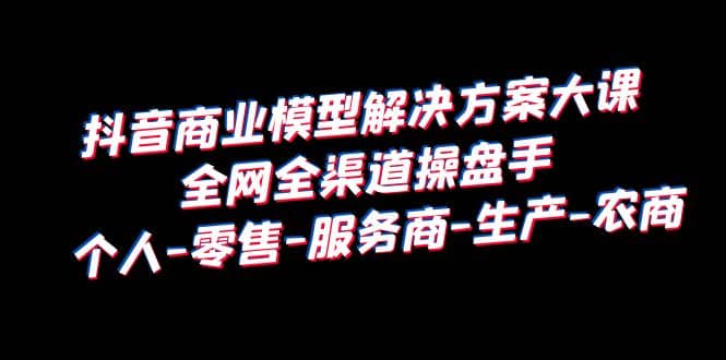 抖音商业 模型解决方案大课 全网全渠道操盘手 个人-零售-服务商-生产-农商_金轩项目库