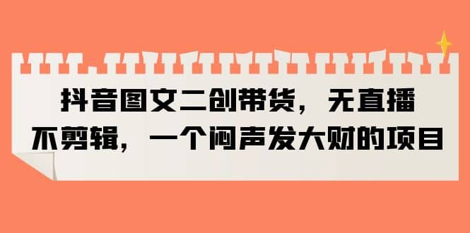抖音图文二创带货，无直播，不剪辑，一个闷声发大财的项目_金轩项目库