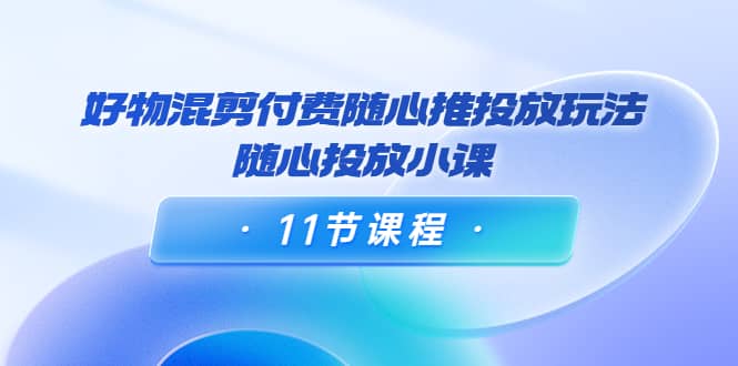 好物混剪付费随心推投放玩法，随心投放小课（11节课程）_金轩项目库