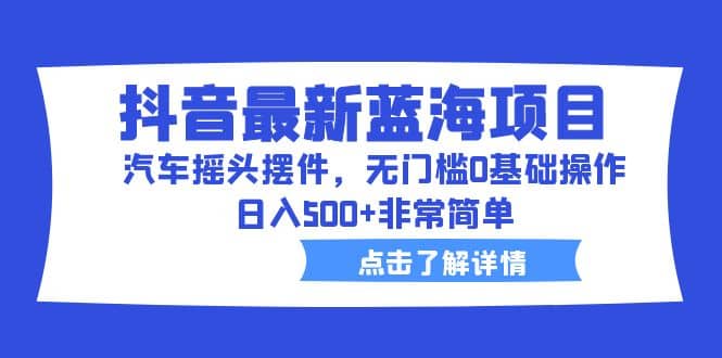 抖音最新蓝海项目，汽车摇头摆件，无门槛0基础操作，日入500+非常简单_金轩项目库