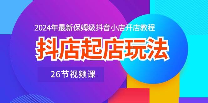 抖店起店玩法，2024年最新保姆级抖音小店开店教程（26节视频课）_金轩项目库
