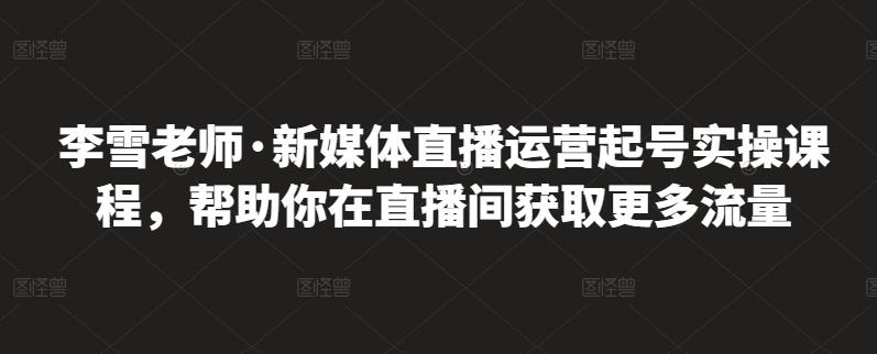 李雪老师·新媒体直播运营起号实操课程，帮助你在直播间获取更多流量_金轩项目库