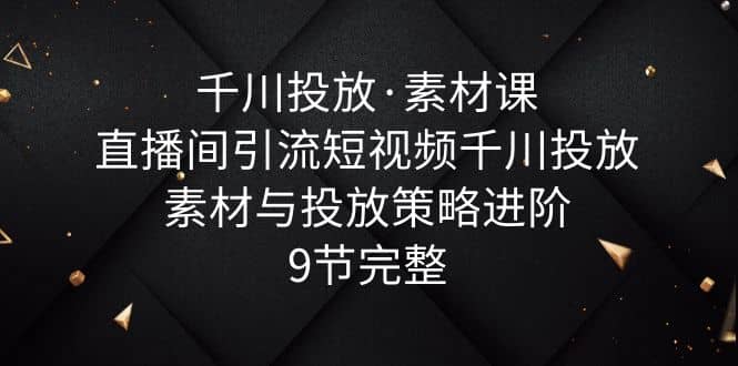 千川投放·素材课：直播间引流短视频千川投放素材与投放策略进阶，9节完整_金轩项目库