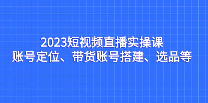 2023短视频直播实操课，账号定位、带货账号搭建、选品等_金轩项目库