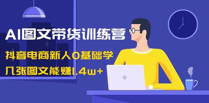 AI图文带货训练营：抖音电商新人0基础学，几张图文能赚1.4w+_金轩项目库