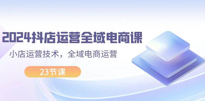 2024抖店运营-全域电商课，小店运营技术，全域电商运营（23节课）_金轩项目库