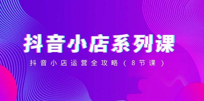 抖音小店-系列课，抖音小店运营全攻略（8节课）_金轩项目库