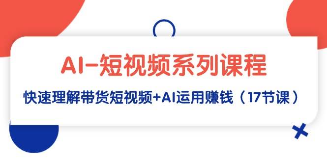 AI-短视频系列课程，快速理解带货短视频+AI运用赚钱（17节课）_金轩项目库