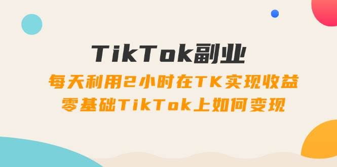 TikTok副业：每天利用2小时在TK实现收益，零基础TikTok上如何变现，34节程_金轩项目库