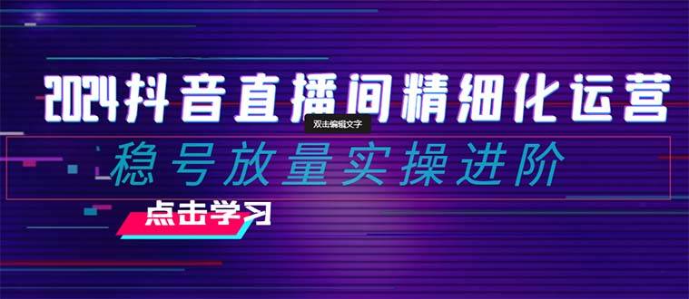 2024抖音直播间精细化运营：稳号放量实操进阶 选品/排品/起号/小店随心推/千川付费如何去投放_金轩项目库