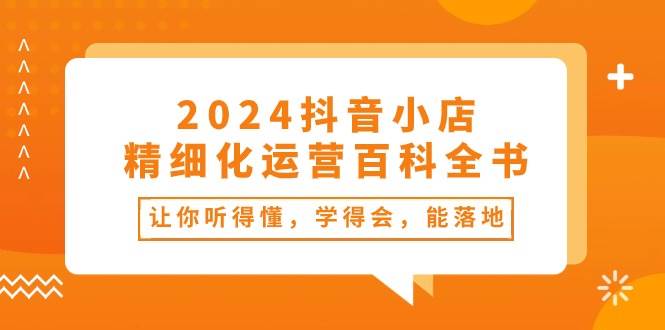 2024抖音小店-精细化运营百科全书：让你听得懂，学得会，能落地（34节课）_金轩项目库