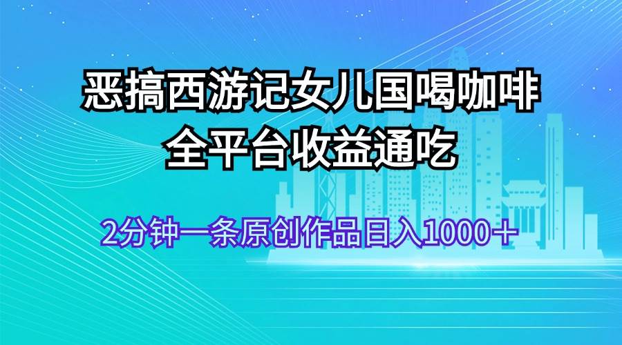 恶搞西游记女儿国喝咖啡 全平台收益通吃 2分钟一条原创作品日入1000＋_金轩项目库