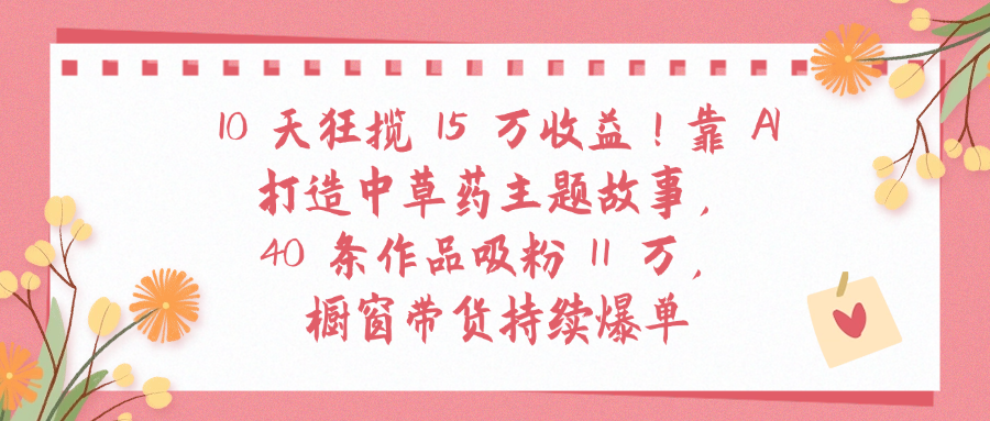 10天狂揽 15 万收益!靠 A打造中草药主题故事40 条作品吸粉11万橱窗带货持续爆单_金轩项目库